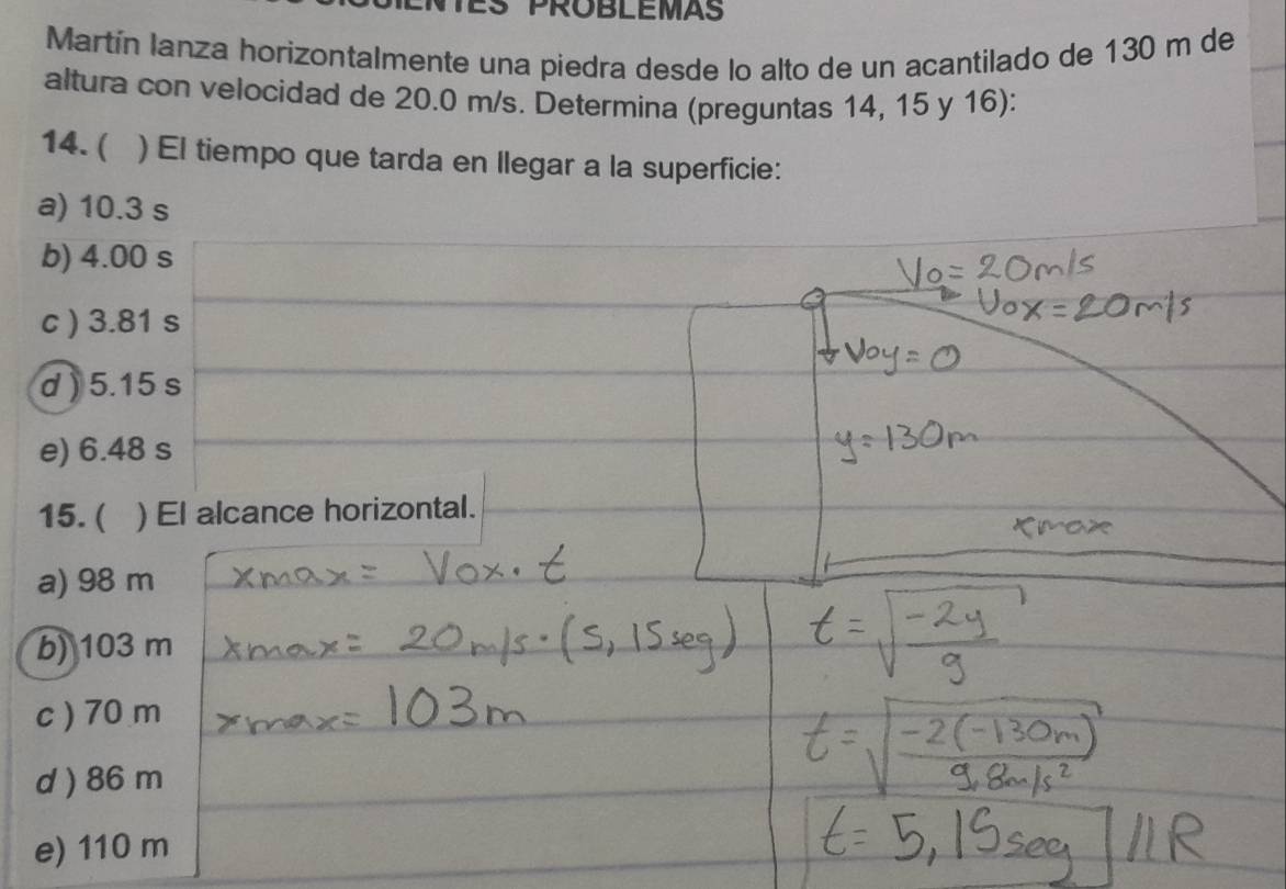 PROBLEMAS
Martín lanza horizontalmente una piedra desde lo alto de un acantilado de 130 m de
altura con velocidad de 20.0 m/s. Determina (preguntas 14, 15 y 16):
14. ( ) El tiempo que tarda en llegar a la superficie:
a) 10.3 s
b) 4.00 s
c ) 3.81 s
d ) 5.15 s
e) 6.48 s
15. ( )El alcance horizontal.
a) 98 m
b) 103 m
c ) 70 m
d ) 86 m
e) 110 m