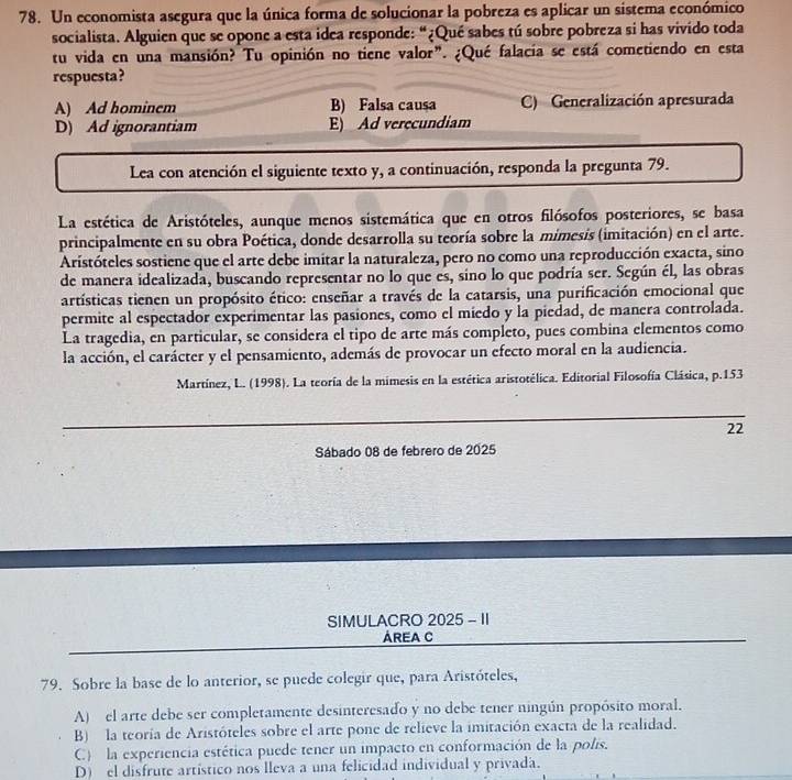 Un economista asegura que la única forma de solucionar la pobreza es aplicar un sistema económico
socialista. Alguien que se opone a esta idea responde: “¿Qué sabes tú sobre pobreza si has vivido toda
tu vida en una mansión? Tu opinión no tiene valor". ¿Qué falacia se está cometiendo en esta
respuesta?
A) Ad hominem B) Falsa causa C) Generalización apresurada
D) Ad ignorantiam E) Ad verecundiam
Lea con atención el siguiente texto y, a continuación, responda la pregunta 79.
La estética de Aristóteles, aunque menos sistemática que en otros filósofos posteriores, se basa
principalmente en su obra Poética, donde desarrolla su teoría sobre la mimesis (imitación) en el arte.
Aristóteles sostiene que el arte debe imitar la naturaleza, pero no como una reproducción exacta, sino
de manera idealizada, buscando representar no lo que es, sino lo que podría ser. Según él, las obras
artísticas tienen un propósito ético: enseñar a través de la catarsis, una purificación emocional que
permite al espectador experimentar las pasiones, como el miedo y la piedad, de manera controlada.
La tragedia, en particular, se considera el tipo de arte más completo, pues combina elementos como
la acción, el carácter y el pensamiento, además de provocar un efecto moral en la audiencia.
Martínez, L. (1998). La teoría de la mimesis en la estética aristotélica. Editorial Filosofía Clásica, p.153
22
Sábado 08 de febrero de 2025
SIMULACRO 2025 - II
AREA C
79. Sobre la base de lo anterior, se puede colegir que, para Aristóteles,
A)  el arte debe ser completamente desinteresado y no debe tener ningún propósito moral.
B) la teoría de Aristóteles sobre el arte pone de relieve la imitación exacta de la realidad.
C) la experiencia estética puede tener un impacto en conformación de la polis.
D) el disfrute artístico nos lleva a una felicidad individual y privada.