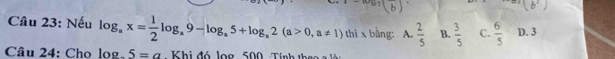 ) 
Câu 23: Nếu log _ax= 1/2 log _a9-log _a5+log _a2(a>0,a!= 1) thì x bằng: A.  2/5  B.  3/5  C.  6/5  D. 3
Câu 24: Cho log .5=a - Khi đó log : 500 Tính theo a là n