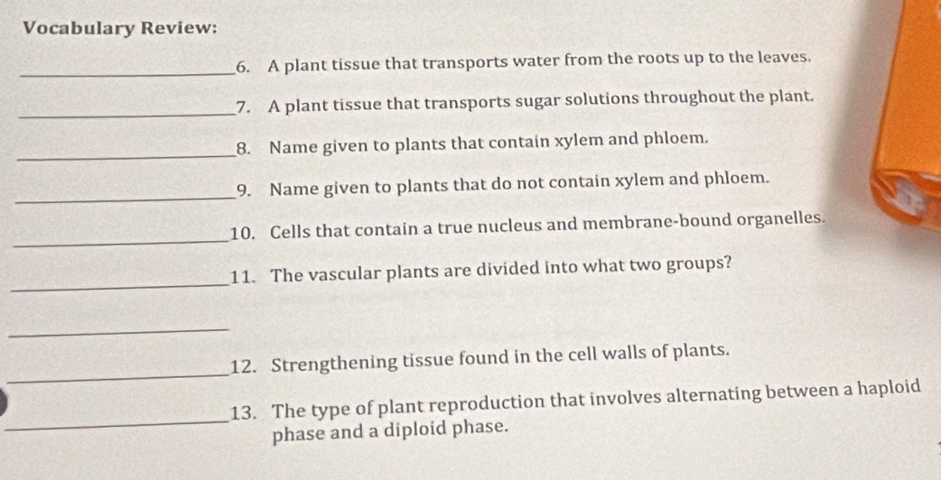 Vocabulary Review: 
_6. A plant tissue that transports water from the roots up to the leaves. 
_7. A plant tissue that transports sugar solutions throughout the plant. 
_ 
8. Name given to plants that contain xylem and phloem. 
_ 
9. Name given to plants that do not contain xylem and phloem. 
_ 
10. Cells that contain a true nucleus and membrane-bound organelles. 
_ 
11. The vascular plants are divided into what two groups? 
_ 
_ 
12. Strengthening tissue found in the cell walls of plants. 
_ 
13. The type of plant reproduction that involves alternating between a haploid 
phase and a diploid phase.