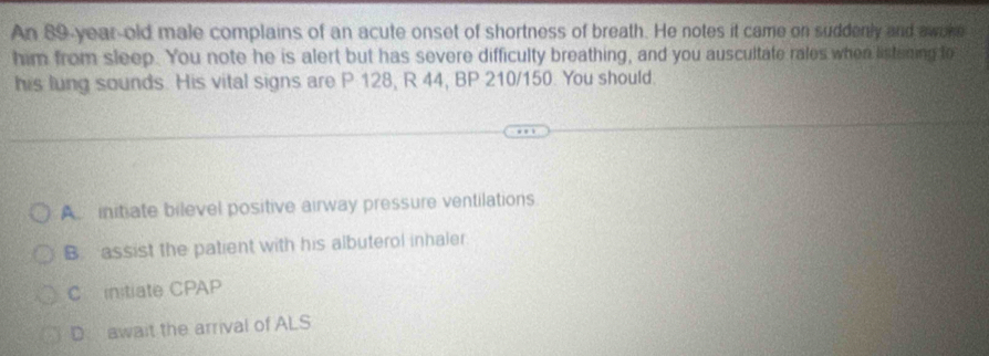 An 89-year-old male complains of an acute onset of shortness of breath. He notes it came on suddenly and awoke
him from sleep. You note he is alert but has severe difficulty breathing, and you auscultate rales when listening to
his lung sounds. His vital signs are P 128, R 44, BP 210/150. You should.
A initiate bilevel positive airway pressure ventilations
Bassist the patient with his albuterol inhaler
C instiate CPAP
D await the arrival of ALS