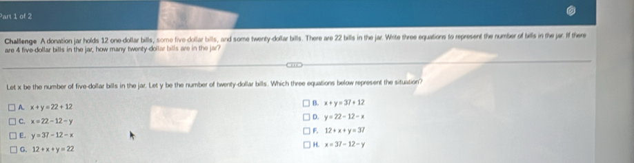 Challenge A donation jar holds 12 one-dollar bills, some five-dollar bills, and some twenty-dollar bills. There are 22 bills in the jar. Write three equations to represent the number of bills in the jar. If there
are 4 five-dollar bills in the jar, how many twenty-dollar bills are in the jar?
Let x be the number of five-dollar bills in the jar. Let y be the number of twenty-dollar bills. Which three equations below represent the situation?
A. x+y=22+12
B. x+y=37+12
C. x=22-12-y
D. y=22-12-x
E. y=37-12-x
F. 12+x+y=37
G. 12+x+y=22 H. x=37-12-y