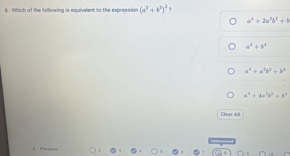 Which of the following is equivalent to the expression (a^2+b^2)^2 ?
a^4+2a^2b^2+b
a^4+b^4
a^4+a^2b^2+b^4
a^4+4a^2b^2+b^4
Clear All
Unanswered
< Previous 2 10