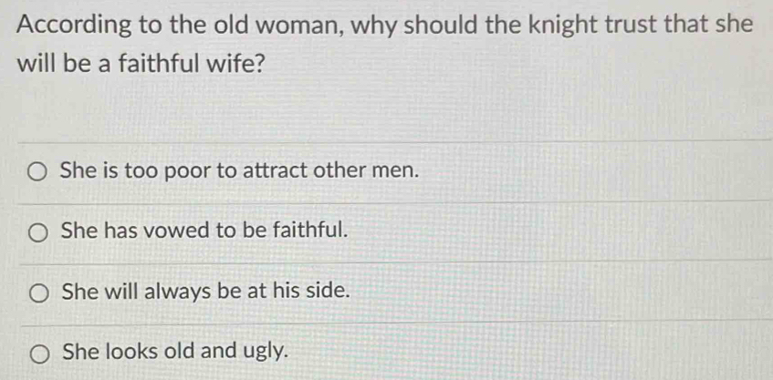 According to the old woman, why should the knight trust that she
will be a faithful wife?
She is too poor to attract other men.
She has vowed to be faithful.
She will always be at his side.
She looks old and ugly.