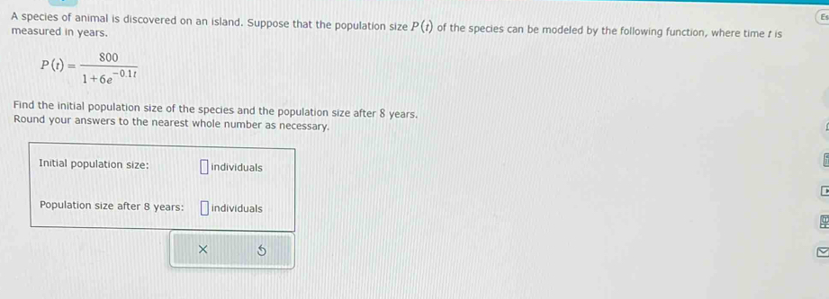 A species of animal is discovered on an island. Suppose that the population size P(t) of the species can be modeled by the following function, where time r is 
measured in years.
P(t)= 800/1+6e^(-0.1t) 
Find the initial population size of the species and the population size after 8 years. 
Round your answers to the nearest whole number as necessary. 
Initial population size: individuals 
Population size after 8 years : individuals