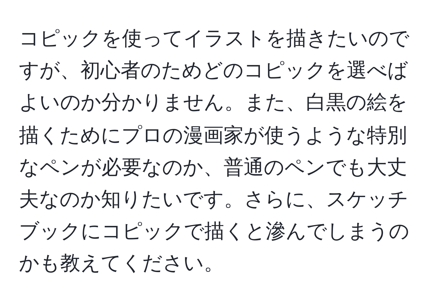 コピックを使ってイラストを描きたいのですが、初心者のためどのコピックを選べばよいのか分かりません。また、白黒の絵を描くためにプロの漫画家が使うような特別なペンが必要なのか、普通のペンでも大丈夫なのか知りたいです。さらに、スケッチブックにコピックで描くと滲んでしまうのかも教えてください。