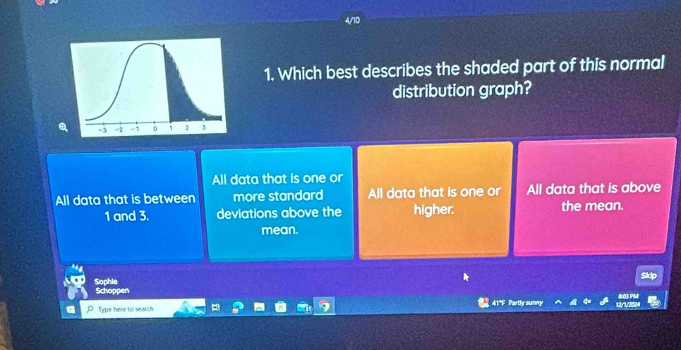 Which best describes the shaded part of this normal
distribution graph?
All data that is one or
All data that is between more standard All data that is one or All data that is above
1 and 3. deviations above the higher.
the mean.
mean.
Sophie
Schoppen 803 PM
Type here to search 41*F Partly sunny 12/1/2024