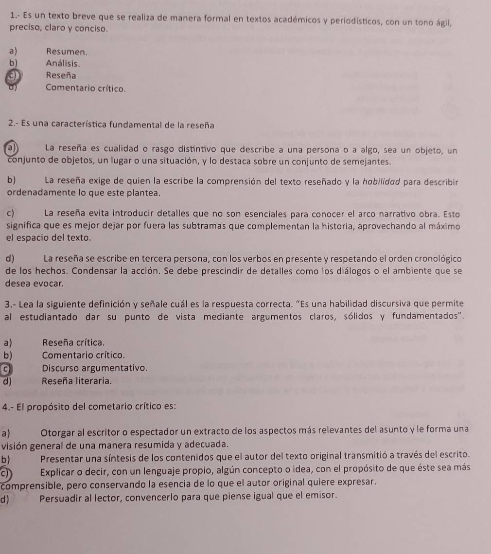 1.- Es un texto breve que se realiza de manera formal en textos académicos y periodísticos, con un tono ágil,
preciso, claro y conciso.
a) Resumen.
b) Análisis.
a Reseña
Comentario crítico.
2.- Es una característica fundamental de la reseña
a La reseña es cualidad o rasgo distintivo que describe a una persona o a algo, sea un objeto, un
conjunto de objetos, un lugar o una situación, y lo destaca sobre un conjunto de semejantes.
b) La reseña exige de quien la escribe la comprensión del texto reseñado y la habilidad para describir
ordenadamente lo que este plantea.
c) La reseña evita introducir detalles que no son esenciales para conocer el arco narrativo obra. Esto
significa que es mejor dejar por fuera las subtramas que complementan la historia, aprovechando al máximo
el espacio del texto.
d) La reseña se escribe en tercera persona, con los verbos en presente y respetando el orden cronológico
de los hechos. Condensar la acción. Se debe prescindir de detalles como los diálogos o el ambiente que se
desea evocar.
3.- Lea la siguiente definición y señale cuál es la respuesta correcta. “Es una habilidad discursiva que permite
al estudiantado dar su punto de vista mediante argumentos claros, sólidos y fundamentados".
a) Reseña crítica.
b) Comentario crítico.
c Discurso argumentativo.
d) Reseña literaria.
4.- El propósito del cometario crítico es:
a)  Otorgar al escritor o espectador un extracto de los aspectos más relevantes del asunto y le forma una
visión general de una manera resumida y adecuada.
b) Presentar una síntesis de los contenidos que el autor del texto original transmitió a través del escrito.
c Explicar o decir, con un lenguaje propio, algún concepto o idea, con el propósito de que éste sea más
comprensible, pero conservando la esencia de lo que el autor original quiere expresar.
d ) Persuadir al lector, convencerlo para que piense igual que el emisor.