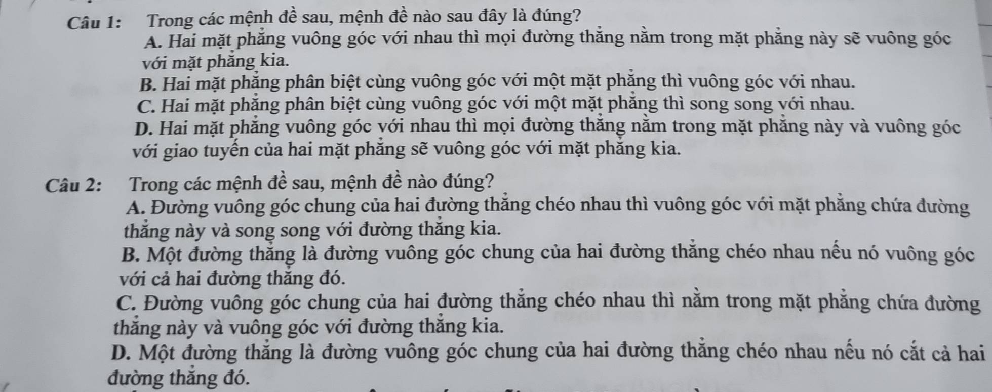 Trong các mệnh đề sau, mệnh đề nào sau đây là đúng?
A. Hai mặt phẳng vuông góc với nhau thì mọi đường thắng nằm trong mặt phẳng này sẽ vuông góc
với mặt phăng kia.
B. Hai mặt phẳng phân biệt cùng vuông góc với một mặt phăng thì vuông góc với nhau.
C. Hai mặt phẳng phân biệt cùng vuông góc với một mặt phẳng thì song song với nhau.
D. Hai mặt phẳng vuông góc với nhau thì mọi đường thắng nằm trong mặt phẳng này và vuông góc
với giao tuyến của hai mặt phẳng sẽ vuông góc với mặt phẳng kia.
Câu 2: Trong các mệnh đề sau, mệnh đề nào đúng?
A. Đường vuông góc chung của hai đường thắng chéo nhau thì vuông góc với mặt phẳng chứa đường
thăng này và song song với đường thăng kia.
B. Một đường thẳng là đường vuông góc chung của hai đường thắng chéo nhau nếu nó vuông góc
với cả hai đường thăng đó.
C. Đường vuông góc chung của hai đường thẳng chéo nhau thì nằm trong mặt phẳng chứa đường
thăng này và vuông góc với đường thăng kia.
D. Một đường thẳng là đường vuông góc chung của hai đường thắng chéo nhau nếu nó cắt cả hai
đường thắng đó.