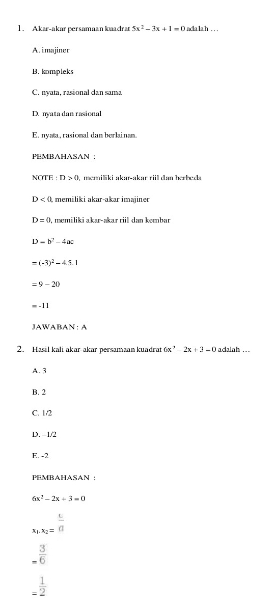 Akar-akar persamaan kuadrat 5x^2-3x+1=0 adalah ..
A. imajiner
B. kompleks
C. nyata, rasional dan sama
D. nyata dan rasional
E. nyata, rasional dan berlainan.
PEMBAHASAN :
NOTE : D>0 , memiliki akar-akar riil dan berbeda
D<0</tex> , memiliki akar-akar imajiner
D=0 , memiliki akar-akar ril dan kembar
D=b^2-4ac
=(-3)^2-4.5.1
=9-20
=-11
JAWABAN: A
2. Hasil kali akar-akar persamaan kuadrat 6x^2-2x+3=0 adalah …
A. 3
B. 2
C. 1/2
D. −1/2
E. -2
PEMBAHASAN :
6x^2-2x+3=0
x_1.x_2= c/a 
= 3/6 
= 1/2 