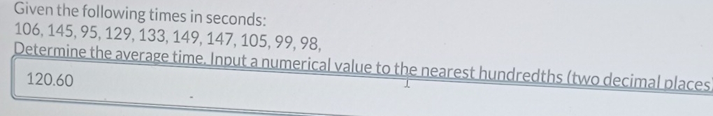 Given the following times in seconds :
106, 145, 95, 129, 133, 149, 147, 105, 99, 98, 
Determine the average time. Input a numerical value to the nearest hundredths (two decimal places
120.60