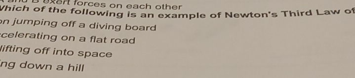 uxert forces on each other
Which of the following is an example of Newton's Third Law of
on jumping off a diving board
celerating on a flat road
lifting off into space
ng down a hill