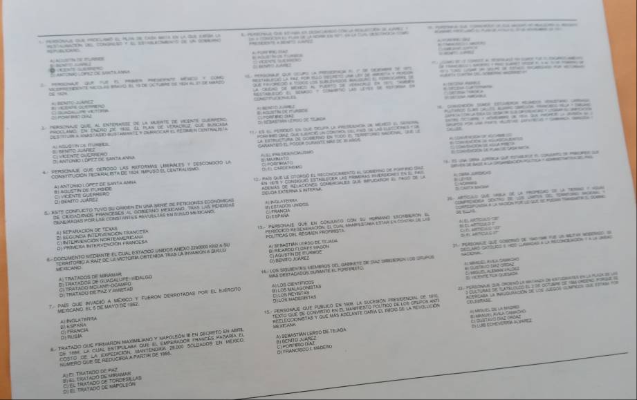 arionals que prccuanó el Puaa se cnóa seta en la que eaza ua              o     
         
 
A Ac DE AEN
B   AACSNão LON EZ OE Snt a Au
vcemo sdcw he naces is eco il ts de octurme oe How al in te harer                 
    
*: BENITO 2UAHEZ
rééféféé de réérnce
rolr ic alg
*      d           D EAVON LE FROO DE aNE A
C: V CE NTE CAERHL RO                 
O. ANTONO L OPEZ OC SANTA ANNA       
Constitución Federalista de 124 impuso el centiulisno        
* Personaje que dérogo las reformas liberales y Desconocio la s    á  
41 ANTONIO LOPEZ DE SANTA AM * A          '
O1 Benito Juárez *          ：
E   
S- ESTE CONFlICTO TuVO su chIgEN EN uNa serie de pEticIONES ECOnómcas    
de ciudadionos franceses al doberNo Mexcano Tras las pohdiAs
B: SECUNUA IFERVENCKIN FRANCE SA           
SEMEXADAS POM LAS cON ANTES REVUELLAS EN AuELO MEXCaND
al separación de texas
* A    d 2 7    T  e
C1 INTERVENCIÓN NORTEAMERICANA
D PRIERA InTERVENcióN FRANCELA
«  Documentó Mediante el cual estados unidos aneño 2240009 Kn2 a su
ME TLANO Te rritorio a Raiz de la victorIa Ontenida thas la invasión a Sealo
DI THATADO dE PAz y anNeTAd 14. lOs sasuentes membros del dabrete de díaz dirriron los sigpos
A) trATADOS DE MIRAMAR
UAS DESTACADOS BURANTE El PURFIm=To.
I 
7 país que invadió a mexico y fueron derrotadas por el ejercito Al LOS CIENTÍFICOS
15.- PeRsonajé que publicó en 1M8. la sucesión PRescencial de 1915     
Mexicano el 5 de Mayo de 1947
texto que se conviritió en el mantiesto político de los grupos ant
DI LURS ECHEVEREA ACVSPEZ
#  Tratado que firmarón maximiliano y napolión I en secreto en abrl destegcionistas y que mas adelante dara el inicio de la revollición
D: RUSIA
costo de la expedición, mantendria 20.000 soldados en méxico      
de 168a la cual estipulaba que el emperadón frances pabaría el
N mero que se reduciría a partir de 1996. A) SEBASTIAN LERDO DE TIEJAdA
A) E1 THATADO DE P42 DFRANCISCO Y MADERO