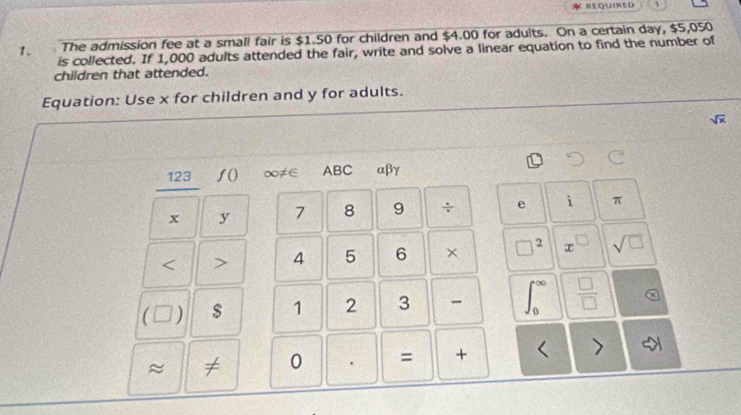 REQUIRED 
1. The admission fee at a small fair is $1.50 for children and $4.00 for aduits. On a certain day, $5,050
is collected. If 1,000 adults attended the fair, write and solve a linear equation to find the number of 
children that attended. 
Equation: Use x for children and y for adults.
sqrt(x)
123 f() ∞≠∈ ABC αβγ
x y 7 8 9 ÷ e i π 
< > 4 5 6 × □^2 x^(□) sqrt(□ )
1: ) $ 1 2 3 ∈t _0^((∈fty) frac □)□  
≈ ≠ 0 . = + < >