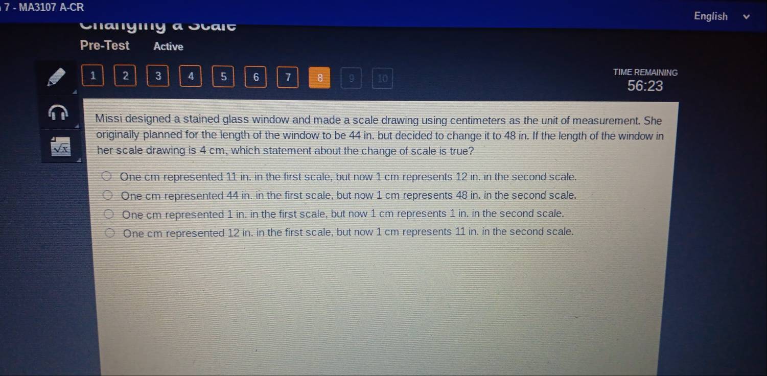 MA3107 A-CR
English
Changiny a Scait
Pre-Test Active
1 2 3 4 5 6 7 8 9 10 TIME REMAINING
56:23
Missi designed a stained glass window and made a scale drawing using centimeters as the unit of measurement. She
originally planned for the length of the window to be 44 in. but decided to change it to 48 in. If the length of the window in
her scale drawing is 4 cm, which statement about the change of scale is true?
One cm represented 11 in. in the first scale, but now 1 cm represents 12 in. in the second scale.
One cm represented 44 in. in the first scale, but now 1 cm represents 48 in. in the second scale.
One cm represented 1 in. in the first scale, but now 1 cm represents 1 in. in the second scale.
One cm represented 12 in. in the first scale, but now 1 cm represents 11 in. in the second scale.