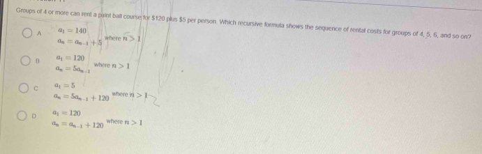 Groups of 4 or more can rent a paint ball course for $120 plus $5 per person. Which recursive formula shows the sequence of rental costs for groups of 4, 5, 6, and so on?
A a_1=140
a_n=a_n-1+5 where n>1
B a_1=120
a_n=5a_n-1 where n>1
C a_1=5
a_n=5a_n-1+120 where n>1
D a_1=120
a_n=a_n-1+120 where n>1