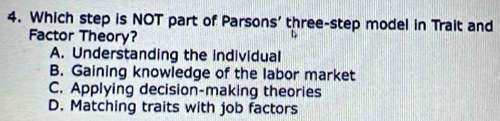 Which step is NOT part of Parsons' three-step model in Trait and
Factor Theory?
A. Understanding the individual
B. Gaining knowledge of the labor market
C. Applying decision-making theories
D. Matching traits with job factors