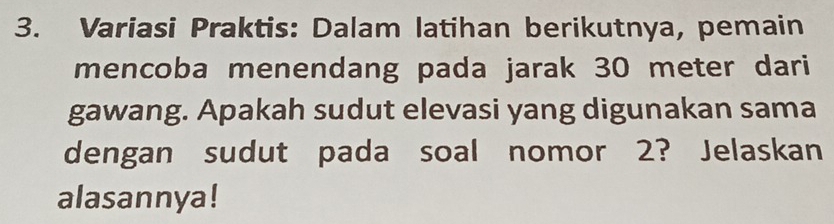 Variasi Praktis: Dalam latihan berikutnya, pemain 
mencoba menendang pada jarak 30 meter dari 
gawang. Apakah sudut elevasi yang digunakan sama 
dengan sudut pada soal nomor 2? Jelaskan 
alasannya!