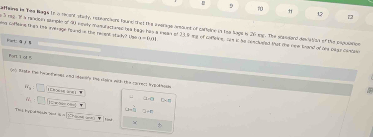 8 9 10 11 12 13
affeine in Tea Bags In a recent study, researchers found that the average amount of caffeine in tea bags is 26 mg. The standard deviation of the population
ess caffeine than the average found in the recent study? Use alpha =0.01. 
s 3 mg. If a random sample of 40 newly manufactured tea bags has a mean of 23.9 mg of caffeine, can it be concluded that the new brand of tea bags contain
Part: 0 / 5
Part 1 of 5
(a) State the hypotheses and identify the claim with the correct hypothesis.
H_0 : (Choose one)
μ
□ >□ □
H_1 (Choose one)
□ =□ □ != □
This hypothesis test is a (Choose one) test. ×