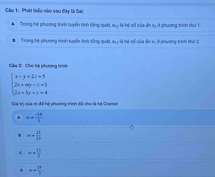 Phát biểu nào sau đây là Sai:
A Trong hệ phương trình tuyến tính tổng quát, a_12 là hệ số của ẩn x_2 ở phương trình thứ 1.
Bộ Trong hệ phương trình tuyến tính tổng quát, a_12 là hệ số của ẩn x_1 ở phương trình thứ 2.
Câu 2: Cho hệ phương trình
beginarrayl x-y+2z=5 2x+my-z=1 2x+3y+z=4endarray.
Giá trị của m để hệ phương trình đã cho là hệ Cramer
A m!=  (-19)/3 
B m!=  21/13 
C m!=  13/3 
D m!=  19/3 .