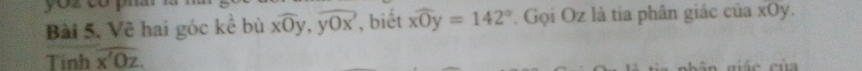 Bài 5, Về hai góc kể bù xwidehat Oy, ywidehat Ox , biết widehat xOy=142° Gọi Oz là tia phân giác của xOy.
Tinh overline x'Oz. 
e eủ