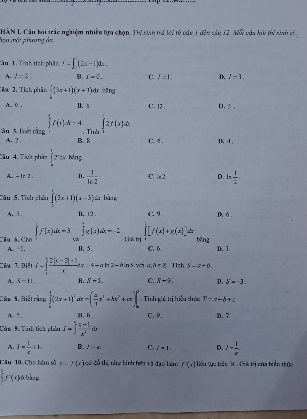 HÀN I. Câu hỏi trắc nghiệm nhiều lựa chọn. Thí sinh trả lời từ câu 1 đến câu 12. Mỗi câu hỏi thí sinh ch
họn một phương án.
Tâu 1. Tính tích phân I=∈t _0^(1(2x-1)dx.
A. I=2. B. I=0. C. I=1. D. I=3.
Câu 2. Tích phân ∈tlimits _0^1(3x+1)(x+3) dx bằng
A. 9 . B. 6 C. 12. D. 5 .
∈tlimits _1^3f(t)dt=4
Câu 3. Biết rằng . Tính ∈tlimits _1^32f(x)dx
A. 2 . B. 8 C. 6 . D. 4 .
Câu 4. Tích phân ∈tlimits _0^12^x)dx bằng
A. - ln 2 . B.  1/ln 2 · C. ln 2 . D. ln  1/2 .
Câu 5. Tích phân ∈tlimits _0^(1(3x+1)(x+3)dxbing
A. 5. B. 12 . C.9 . D. 6 .
Câu 6. Cho ∈tlimits _1^2f(x)dx=3 và ∈tlimits _1^2g(x)dx=-2 ∈tlimits _0^2[f(x)+g(x)] lx
. Giá trị bằng
A. -1. B. 5. C. 6. D. 1.
Câu 7. Biết I=∈tlimits _1^5frac 2|x-2|+1)xdx=4+aln 2+bln 5 với a,b∈ Z. Tính S=a+b.
A. S=11. B. S=5. C. S=9. D. S=-3.
Câu 8. Biết rằng ∈tlimits _0^(3(2x+1)^2)a dx=( a/3 x^3+bx^2+cx). Tính giá trị biểu thức T=a+b+c
A. 5 . B. 6 . C. 9 . D. 7
Câu 9. Tính tích phân I=∈tlimits _1^(efrac x-1)x^2dx
A. I= 1/e +1. I= l/e .
B. I=e. C. I=1. D.
Câu 10. Cho hàm số y=f(x) có đồ thị như hình bên và đạo hàm f'(x) liên tục trên R . Giá trị của biểu thức
∈tlimits _1^(2f^,)(x) bằng