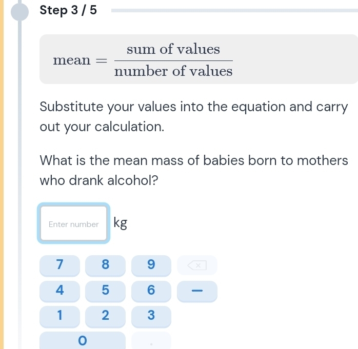 mean = sumofvalues/numberofvalues 
Substitute your values into the equation and carry 
out your calculation. 
What is the mean mass of babies born to mothers 
who drank alcohol? 
Enter number kg
7 8 9 ×
4 5 6
1 2 3
0