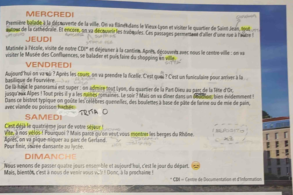 MERCREDI 
t 
Première balade à la découverte de la ville. On va flâne dans le Vieux-Lyon et visiter le quartier de Saint-Jean, tout 
autour de la cathédrale. Et encore, on va découvrir les traboules. Ces passages permettent d'aller d'une rue à l'autre ! 
JEUDI 
Matinée à l'école, visite de notre CDI* et déjeuner à la cantine. Après, découvrez avec nous le centre-ville : on va 
visiter le Musée des Confluences, se balader et puis faire du shopping en ville. 
VENDREDI 
Aujourd'hui on va où ? Après les cours, on va prendre la ficelle. C'est quoi ? C'est un funiculaire pour arriver à la 
basilique de Fourvière. 
De là-haut le panorama est super : on admire tout Lyon, du quartier de la Part-Dieu au parc de la Tête d'Or, 
jusqu'aux Alpes ! Tout près il y a les ruines romaines. Le soir ? Mais on va dîner dans un bouchon, bien évidemment ! 
Dans ce bistrot typique on goûte les célèbres quenelles, des boulettes à base de pâte de farine ou de mie de pain, 
avec viande ou poisson hachés 
SAMEDI 
C'est déjà le quatrième jour de votre séjour ! 
Vite, à nos vélos ! Pourquoi ? Mais parce qu'on veut vous montrer les berges du Rhône. 
Après, on va pique-niquer au parc de Gerland. 
Pour finir, soirée dansante au lycée. 
DIMANCHE 
Nous venons de passer quatre jours ensemble et aujourd'hui, c'est le jour du départ. 
Mais, bientôt, c'est à nous de venir vous voir ! Donc, à la prochaine ! 
CDI = Centre de Documentation et d'Information