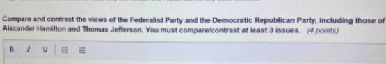 Compare and contrast the views of the Federalist Party and the Democratic Republican Party, including those of 
Alexander Hamilton and Thomas Jefferson. You must compare/contrast at least 3 issues. (4 points) 
B 1 u