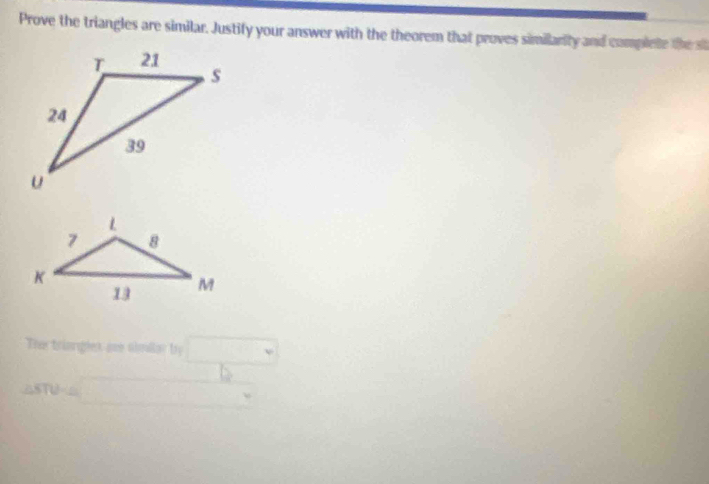 Prove the triangles are similar. Justify your answer with the theorem that proves similarity and complete the st 
Th triargles ie shmalar by