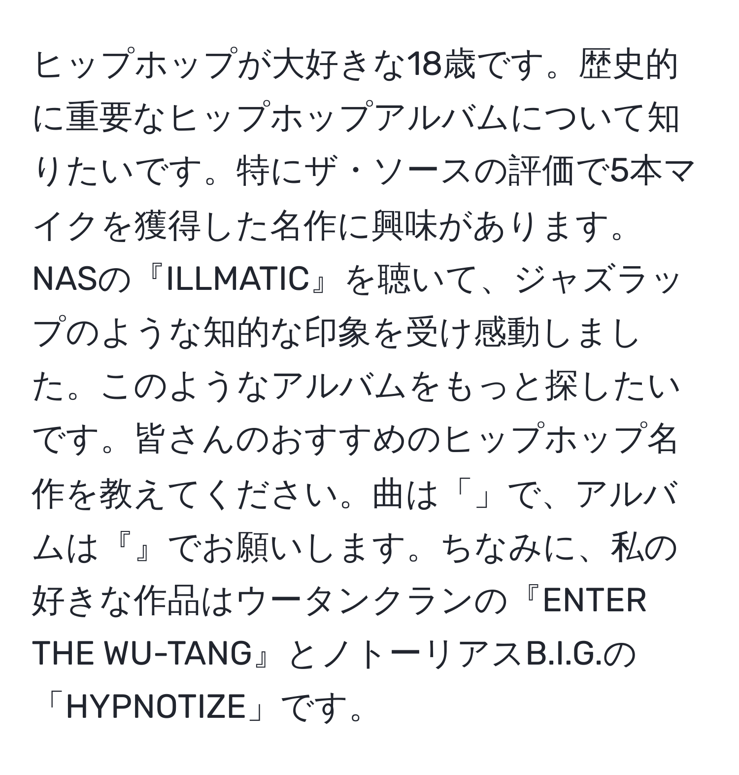 ヒップホップが大好きな18歳です。歴史的に重要なヒップホップアルバムについて知りたいです。特にザ・ソースの評価で5本マイクを獲得した名作に興味があります。NASの『ILLMATIC』を聴いて、ジャズラップのような知的な印象を受け感動しました。このようなアルバムをもっと探したいです。皆さんのおすすめのヒップホップ名作を教えてください。曲は「」で、アルバムは『』でお願いします。ちなみに、私の好きな作品はウータンクランの『ENTER THE WU-TANG』とノトーリアスB.I.G.の「HYPNOTIZE」です。