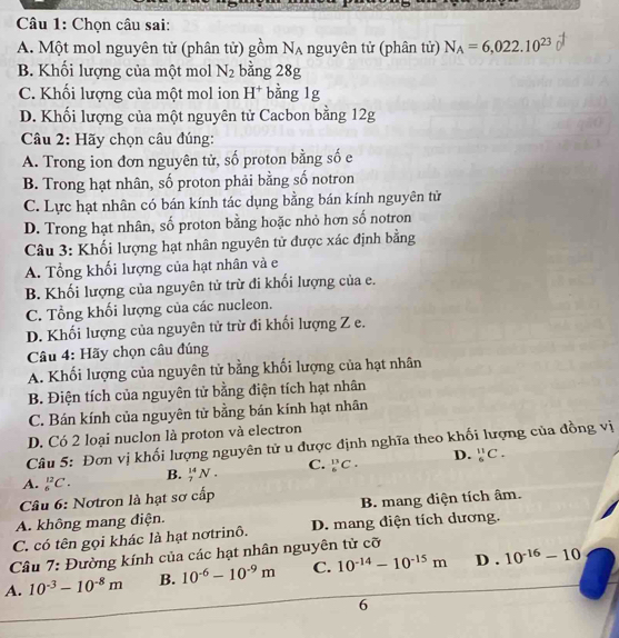 Chọn câu sai:
A. Một mol nguyên tử (phân tử) gồm Na nguyên tử (phân tử) N_A=6,022.10^(23)
B. Khối lượng của một mol N_2 bằng 28g
C. Khối lượng của một mol ion H^+ bằng 1g
D. Khối lượng của một nguyên tử Cacbon bằng 12g
Câu 2: Hãy chọn câu đúng:
A. Trong ion đơn nguyên tử, số proton bằng số e
B. Trong hạt nhân, số proton phải bằng số notron
C. Lực hạt nhân có bán kính tác dụng bằng bán kính nguyên tử
D. Trong hạt nhân, số proton bằng hoặc nhỏ hơn số notron
Câu 3: Khối lượng hạt nhân nguyên tử được xác định bằng
A. Tổng khối lượng của hạt nhân và e
B. Khối lượng của nguyên tử trừ đi khối lượng của e.
C. Tổng khối lượng của các nucleon.
D. Khối lượng của nguyên tử trừ đi khối lượng Z e.
Câu 4: Hãy chọn câu đúng
A. Khối lượng của nguyên tử bằng khối lượng của hạt nhân
B. Điện tích của nguyên tử bằng điện tích hạt nhân
C. Bán kính của nguyên tử bằng bán kính hạt nhân
D. Có 2 loại nuclon là proton và electron
Câu 5: Đơn vị khối lượng nguyên tử u được định nghĩa theo khối lượng của đồng vị
A. _6^((12)C. B. _7^(14)N. C. _6^(13)C. D. _6^(11)C.
Câu 6: Nơtron là hạt sơ cấp
A. không mang điện. B. mang diện tích âm.
C. có tên gọi khác là hạt nơtrinô. D. mang diện tích dương.
Câu 7: Đường kính của các hạt nhân nguyên tử cỡ
A. 10^-3)-10^(-8)m B. 10^(-6)-10^(-9)m C. 10^(-14)-10^(-15)m D . 10^(-16)-10
6