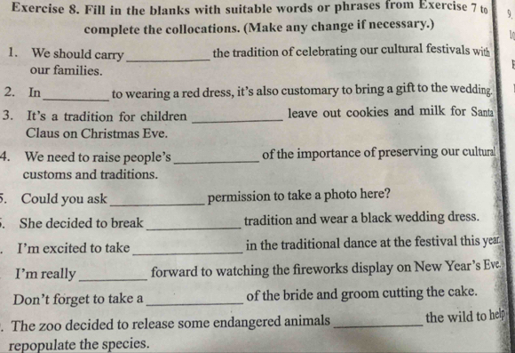 Fill in the blanks with suitable words or phrases from Exercise 7 to 9. 
complete the collocations. (Make any change if necessary.) 
1. We should carry _the tradition of celebrating our cultural festivals with 
our families. 
2. In_ to wearing a red dress, it’s also customary to bring a gift to the wedding. 
3. It’s a tradition for children _leave out cookies and milk for Santa 
Claus on Christmas Eve. 
4. We need to raise people’s _of the importance of preserving our cultural 
customs and traditions. 
5. Could you ask_ permission to take a photo here? 
. She decided to break_ tradition and wear a black wedding dress. 
. I’m excited to take _in the traditional dance at the festival this year 
I’m really _forward to watching the fireworks display on New Year’s Ev. 
Don’t forget to take a _of the bride and groom cutting the cake. 
. The zoo decided to release some endangered animals_ the wild to help 
repopulate the species.