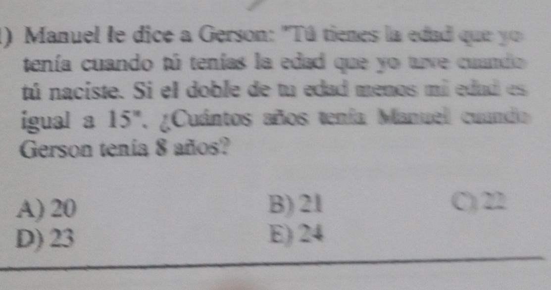 Manuel le dice a Gerson: "Tú tienes la edad que yo
tenía cuando tú tenías la edad que yo tve cuando 
tú naciste. Si el doble de tu edad menos mi edad es
igual a 15'' ' ¿Cuántos años tenía Manuel cuando
Gerson tenía 8 años?
A) 20 B) 21
C) 22
D) 23 E) 24