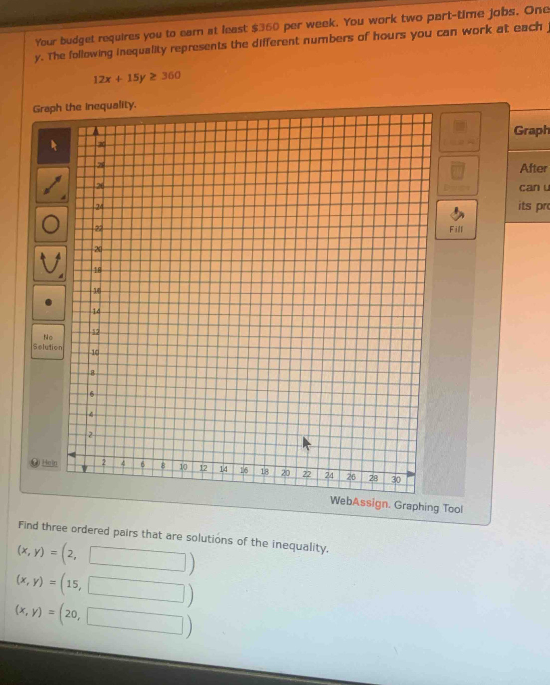 Your budget requires you to earn at least $360 per week. You work two part-time jobs. One 
y. The following inequality represents the different numbers of hours you can work at each j
12x+15y≥ 360
Graphnequality. 
Graph 
After 
can u 
its pr 
Fill 
No 
Solutio 
Heln 
WebAssign. Graphing Tool 
Find three ordered pairs that are solutions of the inequality.
(x,y)= (2,
(x,y)= ( 15, :
(x,y)= (20, 
□