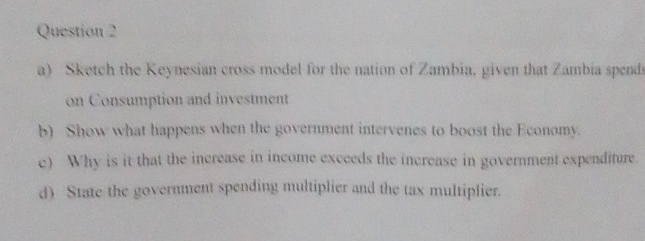 Sketch the Keynesian cross model for the nation of Zambia, given that Zambia spends 
on Consumption and investment 
b) Show what happens when the government intervenes to boost the Economy. 
e) Why is it that the increase in income exceeds the increase in government expenditure. 
d) State the government spending multiplier and the tax multiplier.