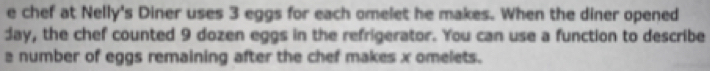 chef at Nelly's Diner uses 3 eggs for each omelet he makes. When the diner opened 
day, the chef counted 9 dozen eggs in the refrigerator. You can use a function to describe 
a number of eggs remaining after the chef makes x omelets.