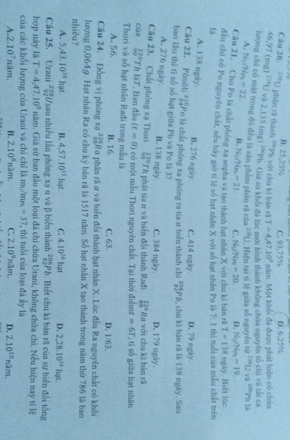 B. 25,25% C. 93,75% D. 6,25%
Câu 20, 238[J phân rã thành 2%Ph với chu kì bản rã T=4,47.10^9 năm. Một khổi đá được phát hiện có chứa
46,97(mg)^238U và 2,135(mg)^206Pb b. Giá sứ khối đá lúc mới hình thành không chứa nguyên tố chì và tất cả
kượng chi có mặt trong đó đều là sản phẩm phân rã của 238[J J. Hiện tại tỉ lệ giữa số nguyên tử 238Uva^(206)Ph ) là
A, N_U/N_Pb=22,
B. N_U/N_Pb=21, N_U/N_Pb=19.
C. N_UN_Pb=20. D.
Câu 21. Cho Po là chất phóng xạ anpha và tạo thành hạt nhân X với chu kì bán rã T=138 ngày. Biết lúc
đầu chỉ có Po nguyên chất, nếu bây giờ tỉ lệ số hạt nhân X với số hạt nhân Po là 7:1
là thì tuổi của mẫu chất trên
A. 138 ngày. B. 276 ngày. C. 414 ngày.
D. 79 ngày.
Câu 22. Pônôli beginarrayr 210 84endarray L P0 là chất phóng xạ phóng ra tia α biến thành chỉ _(82)^(206)Pb 9, chu ki bán rã là 138 ngày. Sau
bao lâu thì tỉ số số hạt giữa Pb và Po là 3?
A. 276 ngày. B. 138 ngày. C. 384 ngày. D. 179 ngày.
Câu 23. Chất phóng xạ Thori beginarrayr 230 90endarray T Th phát tia α và biến đồi thành Rađi beginarrayr 226 88endarray Ra với chu kì bán rã
của _(90)^(230)ThlaT ' Ban đầu (t=0) có một mẫu Thori nguyên chất. Tại thời điểmt =6T ti số giữa hạt nhân
Thori và số hạt nhân Rađi trong mẫu là
A. 56, B. 16. C. 63.
D. 1/63.
Câu 24. Đồng vị phóng xa beginarrayr 226 88endarray Rα phân rã α và biến đổi thành hạt nhân X. Lúc đầu Ra nguyên chất có khối
lượng 0,064g. Hạt nhân Ra có chu kỳ bán rã là 1517 năm. Số hạt nhân X tạo thành trong năm thứ 786 là bao
nhiêu?
A. 5,43.10^(16) hạt. B. 4,57.10^(15)hat. C. 4.10^(16)hat D. 2,28.10^(16)hat.
Câu 25. Urani ²ğUsau nhiều lần phóng xạ α và β biến thành _(82)^(206)Pb. Biết chu kì bán rã của sự biến đổi tổng
hợp này là T=4,47,10^9nam. Giả sử ban đầu một loại đá chỉ chứa Urani, không chứa chì. Nếu hiện nay tỉ lệ
của các khối lượng của Urani và chì chỉ là mʊ/mp =37 , thì tuổi của loại đá ấy là
A. 2.10^7 n ăm. B. 2.10^8nam. C. 2.10^9nam. D. 2.10^(10)nam.