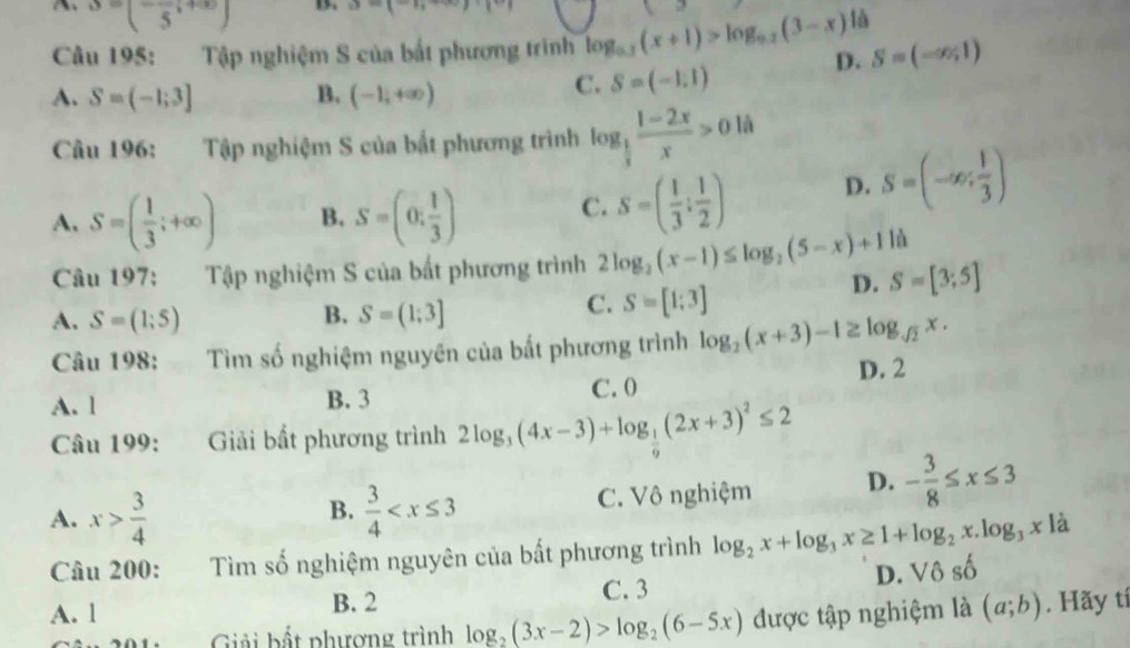 S=(-frac 5;+∈fty ) B. a- ^-
Câu 195: Tập nghiệm S của bắt phương trình log _0.3(x+1)>log _0.2(3-x)la D. S=(-∈fty ,1)
A. S=(-1;3] B. (-1,+∈fty )
C. S=(-1,1)
Câu 196: Tập nghiệm S của bất phương trình log _ 1/3  (1-2x)/x >0 là
A, S=( 1/3 ;+∈fty ) B. S=(0, 1/3 ) C. S=( 1/3 : 1/2 ) D. S=(-∈fty ; 1/3 )
là
Câu 197: Tập nghiệm S của bất phương trình 2log _2(x-1)≤ log _2(5-x)+1 S=[3;5]
D.
A. S=(1;5) B. S=(1;3]
C. S=[1;3]
Câu 198: Tìm số nghiệm nguyên của bất phương trình log _2(x+3)-1≥ log _sqrt(2)x.
A. l B. 3 C. 0 D. 2
Câu 199: Giải bất phương trình 2log _3(4x-3)+log _ 1/9 (2x+3)^2≤ 2
A. x> 3/4   3/4  C. Vô nghiệm D. - 3/8 ≤ x≤ 3
B.
Câu 200: Tìm số nghiệm nguyên của bất phương trình log _2x+log _3x≥ 1+log _2x.log _3x a
A. l C. 3 D. Vô số
B. 2
Giải bất phượng trình log _2(3x-2)>log _2(6-5x) được tập nghiệm là (a;b). Hãy tí