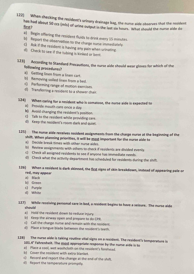 When checking the resident’s urinary drainage bag, the nurse aide observes that the resident
has had about 50 ccs (mls) of urine output in the last six hours. What should the nurse aide do
first?
a) Begin offering the resident fluids to drink every 15 minutes.
b) Report the observation to the charge nurse immediately.
c) Ask if the resident is having any pain when urinating.
d) Check to see if the tubing is kinked or bent.
123)  According to Standard Precautions, the nurse aide should wear gloves for which of the
following procedures?
a) Getting linen from a linen cart.
b) Removing soiled linen from a bed.
c) Performing range of motion exercises.
d) Transferring a resident to a shower chair.
124) When caring for a resident who is comatose, the nurse aide is expected to
a) Provide mouth care once a day.
b) Avoid changing the resident’s position.
c) Talk to the resident while providing care.
d) Keep the resident’s room dark and quiet.
125) The nurse aide receives resident assignments from the charge nurse at the beginning of the
shift. When planning priorities, it will be most important for the nurse aide to
a) Decide break times with other nurse aides.
b) Review assignments with others to check if residents are divided evenly.
c) Check all assigned residents to see if anyone has immediate needs.
d) Check what the activity department has scheduled for residents during the shift.
126) When a resident is dark skinned, the first signs of skin breakdown, instead of appearing pale or
red, may appear
a) Black
b) Green
c) Purple
d) White
127) While receiving personal care in bed, a resident begins to have a seizure. The nurse aide
should
a) Hold the resident down to reduce injury.
b) Keep the airway open and prepare to do CPR.
c) Call the charge nurse and remain with the resident.
d) Place a tongue blade between the resident’s teeth.
128) The nurse aide is taking routine vital signs on a resident. The resident’s temperature is
101.4° Fahrenheit. The most appropriate response by the nurse aide is to
a) Place a cool, wet washcloth on the resident’s forehead.
b) Cover the resident with extra blanket.
c) Record and report the change at the end of the shift.
d) Report the temperature promptly.