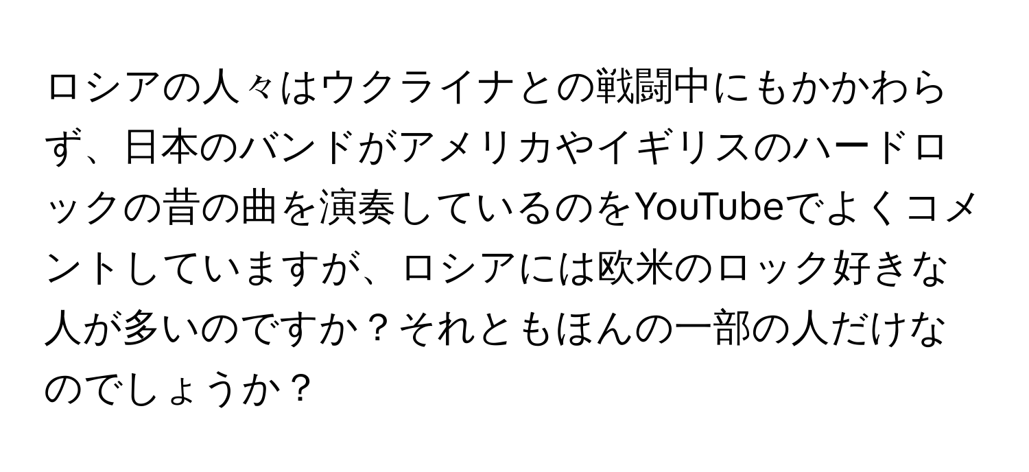 ロシアの人々はウクライナとの戦闘中にもかかわらず、日本のバンドがアメリカやイギリスのハードロックの昔の曲を演奏しているのをYouTubeでよくコメントしていますが、ロシアには欧米のロック好きな人が多いのですか？それともほんの一部の人だけなのでしょうか？