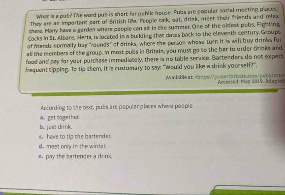 What is a pub? The word pub is short for public house. Pubs are popular social meeting places.
They are an important part of British life. People talk, eat, drink, meet their friends and relax
there. Many have a garden where people can sit in the summer. One of the oldest pubs, Fighting
Cocks in St. Albans, Herts, is located in a building that dates back to the eleventh century. Groups
of friends normally buy “rounds” of drinks, where the person whose turn it is will buy drinks for
all the members of the group. In most pubs in Britain, you must go to the bar to order drinks and
food and pay for your purchase immediately, there is no table service. Bartenders do not expect
frequent tipping. To tip them, it is customary to say: “Would you like a drink yourself?”.
Available at:
Accessed: May 2019. Adapted
According to the text, pubs are popular places where people
a. get together.
b. just drink.
c. have to tip the bartender.
d. meet only in the winter.
e. pay the bartender a drink.