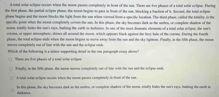 A total solar eclipse occurs when the moon passes completely in front of the sun. There are five phases of a total solar eclipse. During
the first phase, the partial eclipse phase, the moon begins to pass in front of the sun, blocking a fraction of it. Second, the total eclipse
phase begins and the moon blocks the light from the sun when viewed from a specific location. The third phase, called the totality, is the
specific point when the moon completely covers the sun. In this phase, the sky becomes dark as the umbra, or complete shadow of the
moon, totally hides the sun's rays, bathing the earth in darkness. In one of the most dramatic elements of a total solar eclipse, the sun's
corona, or upper atmosphere, shines all around the moon, which appears black against the fiery halo of the corona. During the fourth
phase, the total eclipse ends when the moon begins to move away from the sun and the sky lightens. Finally, in the fifth phase, the moon
moves completely out of line with the sun and the eclipse ends.
Which of the following is a minor supporting detail in the one paragraph essay above?
There are five phases of a total solar eclipse.
Finally, in the fifth phase, the moon moves completely out of line with the sun and the eclipse ends.
A total solar eclipse occurs when the moon passes completely in front of the sun.
In this phase, the sky becomes dark as the umbra, or complete shadow of the moon, totally hides the sun's rays, bathing the earth in
darkness.