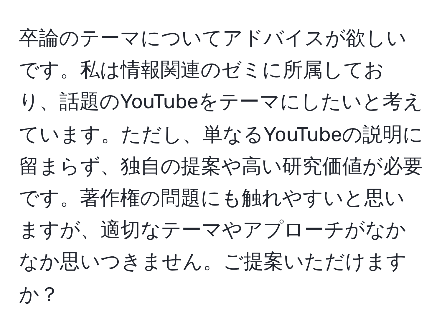 卒論のテーマについてアドバイスが欲しいです。私は情報関連のゼミに所属しており、話題のYouTubeをテーマにしたいと考えています。ただし、単なるYouTubeの説明に留まらず、独自の提案や高い研究価値が必要です。著作権の問題にも触れやすいと思いますが、適切なテーマやアプローチがなかなか思いつきません。ご提案いただけますか？