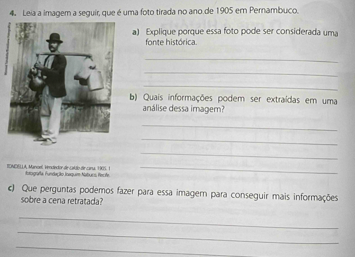 Leia a imagem a seguir, que é uma foto tirada no ano.de 1905 em Pernambuco. 
a) Explique porque essa foto pode ser considerada uma 
fonte histórica. 
_ 
_ 
_ 
b) Quais informações podem ser extraídas em uma 
análise dessa imagem? 
_ 
_ 
_ 
TDNDELLA, Manoel Vendedor de caldo de cana. 1905. 1_ 
fotografia. Fundação Joaquim Nabuco, Recife. 
c) Que perguntas podemos fazer para essa imagem para conseguir mais informações 
sobre a cena retratada? 
_ 
_ 
_