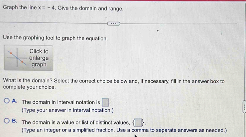 Graph the line x=-4. Give the domain and range.
Use the graphing tool to graph the equation.
Click to
enlarge
graph
What is the domain? Select the correct choice below and, if necessary, fill in the answer box to
complete your choice.
A. The domain in interval notation is □. 
(Type your answer in interval notation.)
B. The domain is a value or list of distinct values, h
(Type an integer or a simplified fraction. Use a comma to separate answers as needed.)