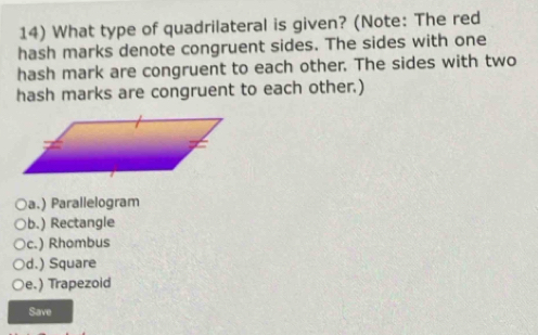 What type of quadrilateral is given? (Note: The red
hash marks denote congruent sides. The sides with one
hash mark are congruent to each other. The sides with two
hash marks are congruent to each other.)
a.) Parallelogram
b.) Rectangle
c.) Rhombus
d.) Square
e.) Trapezoid
Save