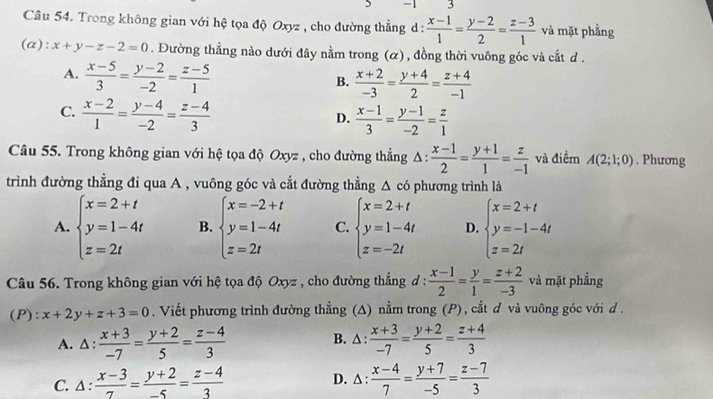 1 3
Câu 54. Trong không gian với hệ tọa độ Oxyz , cho đường thẳng d :  (x-1)/1 = (y-2)/2 = (z-3)/1  và mặt phẳng
(a): x+y-z-2=0. Đường thẳng nào dưới đây nằm trong (α), đồng thời vuông góc và cắt d .
A.  (x-5)/3 = (y-2)/-2 = (z-5)/1 
B.  (x+2)/-3 = (y+4)/2 = (z+4)/-1 
C.  (x-2)/1 = (y-4)/-2 = (z-4)/3 
D.  (x-1)/3 = (y-1)/-2 = z/1 
Câu 55. Trong không gian với hệ tọa độ Oxyz , cho đường thẳng Δ 1:  (x-1)/2 = (y+1)/1 = z/-1  và điểm A(2;1;0). Phương
trình đường thẳng đi qua A , vuông góc và cắt đường thẳng △ c6 phương trình là
A. beginarrayl x=2+t y=1-4t z=2tendarray. B. beginarrayl x=-2+t y=1-4t z=2tendarray. C. beginarrayl x=2+t y=1-4t z=-2tendarray. D. beginarrayl x=2+t y=-1-4t z=2tendarray.
Câu 56. Trong không gian với hệ tọa độ Oxyz , cho đường thẳng đ :  (x-1)/2 = y/1 = (z+2)/-3  và mặt phẳng
(P): x+2y+z+3=0. Viết phương trình đường thẳng (A) nằm trong (P), cắt ơ và vuông góc với d .
A. △:  (x+3)/-7 = (y+2)/5 = (z-4)/3  B. △ :  (x+3)/-7 = (y+2)/5 = (z+4)/3 
C. ∆ :  (x-3)/7 = (y+2)/-5 = (z-4)/3   (x-4)/7 = (y+7)/-5 = (z-7)/3 
D. △: