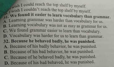 wish I could reach the top shelf by myself.
. I wish I couldn’t reach the top shelf by myself.
31. We found it easier to learn vocabulary than grammar.
A. Learning grammar was harder than vocabulary for us.
B. Learning vocabulary was not as easy as grammar for us.
C. We found grammar easier to learn than vocabulary.
D. Vocabulary was harder for us to learn than grammar.
32. Because he behaved badly, he was punished.
A. Because of his badly behavior, he was punished.
B. Because of his bad behavior, he was punished.
C. Because of he behaved badly, he was punished.
D. Because of his bad behaved, he was punished.