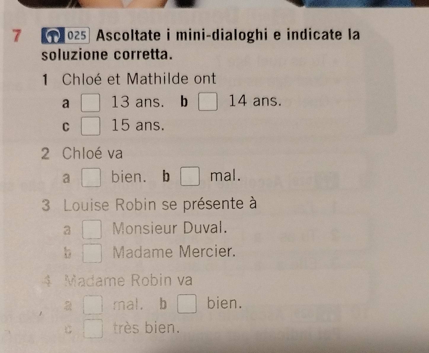 7 025 Ascoltate i mini-dialoghi e indicate la
soluzione corretta.
1 Chloé et Mathilde ont
a 13 ans. b 14 ans.
C 15 ans.
2 Chloé va
a bien. b mal.
3 Louise Robin se présente à
3 Monsieur Duval.
b Madame Mercier.
4 Madame Robin va
mal. b bien.
C très bien.